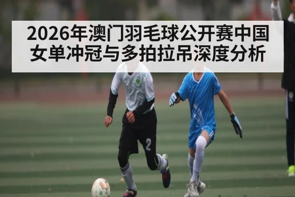 2026年澳门羽毛球公开赛中国女单冲冠与多拍拉吊深度分析